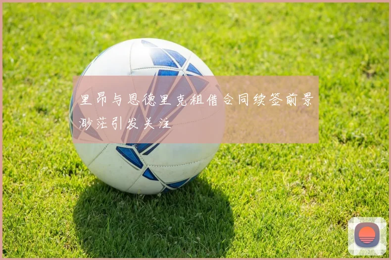 里昂与恩德里克租借合同续签前景渺茫引发关注